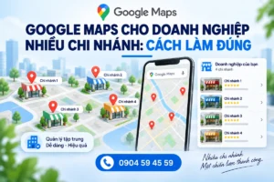 Google Maps Cho Doanh Nghiệp Nhiều Chi Nhánh: Cách Làm Đúng